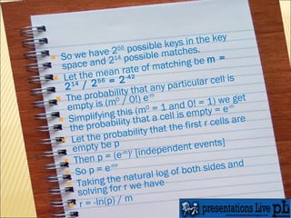 So we have 2 56  possible keys in the key space and 2 14  possible matches. Let the mean rate of matching be  m = 2 14  / 2 56  = 2 -42 The probability that any particular cell is empty is (m 0  / 0!) e -m Simplifying this (m 0  = 1 and 0! = 1) we get the probability that a cell is empty = e -m Let the probability that the first r cells are empty be p Then p = (e -m ) r  [independent events] So p = e -mr Taking the natural log of both sides and solving for r we have r = -ln(p) / m 