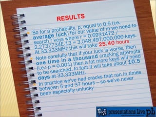 So for a probability, p, equal to 0.5 (i.e.  average luck ) for our value of m we need to search r keys where r = 0.6931472 / 2.2737734E-13 = 3,048,497,000,000 keys. At 33.333MHz this will take  25.40  hours . Note carefully that if your luck is worse, then  one time in a thousand  cracking attempts (i.e.: p = 0.001) then a lot more keys will need to be searched. In fact it will take about  10.5 days  at 33.333MHz. In practice we've had cracks that ran in times between 5 and 37 hours -- so we've never been especially unlucky RESULTS 