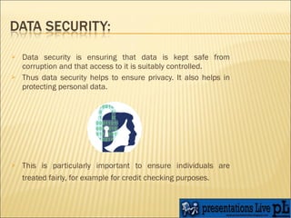 Data security is ensuring that data is kept safe from corruption and that access to it is suitably controlled. Thus data security helps to ensure privacy. It also helps in protecting personal data.  This is particularly important to ensure individuals are treated fairly, for example for credit checking purposes.   