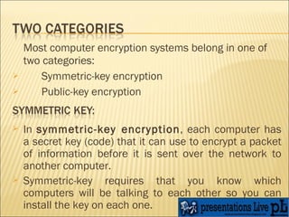 Most computer encryption systems belong in one of two categories:  Symmetric-key encryption  Public-key encryption  In  symmetric-key encryption , each computer has a secret key (code) that it can use to encrypt a packet of information before it is sent over the network to another computer.  Symmetric-key requires that you know which computers will be talking to each other so you can install the key on each one.  
