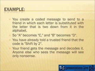 You create a coded message to send to a friend in which each letter is substituted with the letter that is two down from it in the alphabet. So "A" becomes "C," and "B" becomes "D".  You have already told a trusted friend that the code is "Shift by 2". Your friend gets the message and decodes it. Anyone else who sees the message will see only nonsense.  