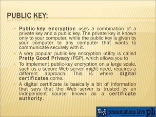 Public-key encryption  uses a combination of a private key and a public key. The private key is known only to your computer, while the public key is given by your computer to any computer that wants to communicate securely with it.  A very popular public-key encryption utility is called  Pretty Good Privacy  (PGP), which allows you to  To implement public-key encryption on a large scale, such as a secure Web server might need, requires a different approach. This is where  digital certificates  come. A digital certificate is basically a bit of information that says that the Web server is trusted by an independent source known as a  certificate authority .  