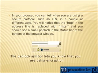 In your browser, you can tell when you are using a secure protocol, such as TLS, in a couple of different ways. You will notice that the "http" in the address line is replaced with "https," and you should see a small padlock in the status bar at the bottom of the browser window.  The padlock symbol lets you know that you are using encryption   