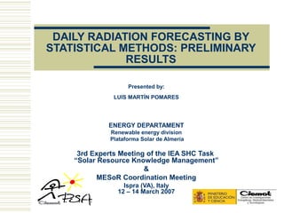 DAILY RADIATION FORECASTING BY
STATISTICAL METHODS: PRELIMINARY
             RESULTS

                    Presented by:
               LUIS MARTÍN POMARES




             ENERGY DEPARTAMENT
              Renewable energy division
              Plataforma Solar de Almería

     3rd Experts Meeting of the IEA SHC Task
    “Solar Resource Knowledge Management”
                        &
           MESoR Coordination Meeting
                  Ispra (VA), Italy
                12 – 14 March 2007
 