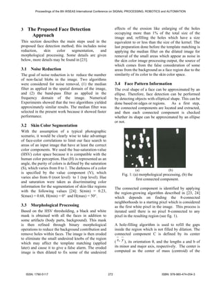 Proceedings of the 8th WSEAS International Conference on SIGNAL PROCESSING, ROBOTICS and AUTOMATION




3     The Proposed Face Detection                                effects of the erosion like enlarging of the holes
                                                                 occupying more than 1% of the total size of the
        Approach                                                 image and, refilling the holes which have a size
This section describes the main steps used in the                equivalent to or less than the size of the kernel. The
proposed face detection method; this includes noise              last preparation done before the template matching is
reduction,   skin     color   segmentation,    and               applying the median filter on the dilated image for
morphological processing. Some details are given                 removal of the small areas which appear as noise in
below, more details may be found in [23].                        the skin color image processing output, the source of
                                                                 which comes from the false consideration of some
3.1    Noise Reduction                                           areas from the background as a face region due to the
The goal of noise reduction is to reduce the number              similarity of its color to the skin color space.
of non-facial blobs in the image. Two algorithms
were considered for noise removal, (1) the median                3.4    Face Pattern Information
filter as applied in the spatial domain of the image,            The oval shape of a face can be approximated by an
and (2) the band-pass filter as applied in the                   ellipse. Therefore, face detection can be performed
frequency domain of the image. Numerical                         by detecting objects with elliptical shape. This can be
Experiments showed that the two algorithms yielded               done based on edges or regions.       As a first step,
approximately similar results. The median filter was             the connected components are located and extracted,
selected in the present work because it showed faster            and then each connected component is checked
performance.                                                     whether its shape can be approximated by an ellipse
                                                                 or not.
3.2    Skin Color Segmentation
With the assumption of a typical photographic
scenario, it would be clearly wise to take advantage
of face-color correlations to limit our face search to
areas of an input image that have at least the correct
color components. We used the hue-saturation-value
(HSV) color space because it is compatible with the
human color perception. Hue (H) is represented as an
angle, the purity of colors is defined by the saturation
(S), which varies from 0 to 1. The darkness of a color                         (a)                  (b)
is specified by the value component (V), which                         Fig. 1: (a) morphological processing, (b) the
varies also from 0 (root level) to 1 (top level). Hue                            first connected component.
and saturation were taken as discriminating color
information for the segmentation of skin-like regions            The connected component is identified by applying
with the following values [24]: S(min) = 0.23,                   the region-growing algorithm described in [23, 24]
S(max) = 0.68, H(min) = 0° and H(max) = 50°.                     which depends on finding the 8-connected
                                                                 neighborhoods to a starting pixel which is considered
3.3    Morphological Processing                                  as the first white pixel in the image. This process is
Based on the HSV thresholding, a black and white                 iterated until there is no pixel 8-connected to any
mask is obtained with all the faces in addition to               pixel in the resulting region (see fig. 1).
some artifacts (body parts, background). This mask
is then refined through binary morphological                     A hole-filling algorithm is used to refill the gaps
operations to reduce the background contribution and             inside the region which is not filled by dilation. The
remove holes within faces. The image is then eroded              connected component C is defined by its center
to eliminate the small undesired knobs of the region
which may affect the template matching (applied                  ( x, y ), its orientation θ, and the lengths a and b of
later) and cause it to give a false alarm. The eroded            its minor and major axis, respectively. The center is
image is then dilated to fix some of the undesired               computed as the center of mass (centroid) of the




    ISSN: 1790-5117                                        272                                  ISBN: 978-960-474-054-3
 