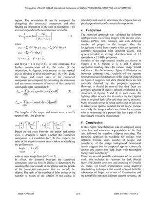 Proceedings of the 8th WSEAS International Conference on SIGNAL PROCESSING, ROBOTICS and AUTOMATION




region. The orientation θ can be computed by                                 calculated and used to determine the ellipses that are
elongating the connected component and then                                  good approximation of connected components.
finding the orientation of the axis of elongation. This
axis corresponds to the least moment of inertia.                             4   Validation
        1           ⎛ 2 μ1,1 ⎞                                               The proposed approach was validated for different
   θ = arac tan ⎜   ⎜μ −μ ⎟
                                  ⎟              (1)
        2                                                                    configurations via testing images with various sizes,
                    ⎝ 2,0     0,2 ⎠
                                                                             formats (JPEG, GIF, Bitmap), and with different
where                                                                        number of people in the images; also, the
   μ1,1 = ∑ x'y'* b(x,y), μ2,0 = ∑ (x')2* b(x,y)                             background varied from simple white background to
                                                                             complex background with different colors. The
   μ0,2 = ∑ (y')2* b(x,y)
                                                                             system recoded an average detection time of 1.7
   x' = x - x ,             y' = y - y ,                                     seconds on a 2.0 GHz processor.
                                                                             Samples of the experimental results are shown in
and b(x,y) = 1 if (x,y) ∈ C, or zero otherwise. For                          figures 2 to 6. Figures 2, 3, 4, and 5 display
further consideration of C, the value of the                                 successful counting cases for various image format
orientation, in degrees, with respect to the vertical                        and sizes. On the contrary, figure 6 illustrates an
axis is checked to be in the interval [-45, +45]. Then,                      incorrect counting case. Analysis of the reasons
the major and minor axes of the connected                                    behind unsuccessful detection of the image displayed
component are computed by evaluating the minimum                             on figure 6 suggests that dark (black) faces are not
and maximum moments of inertia of the connected                              correctly detected by the proposed approach.
component with orientation θ:                                                However, it should be noticed that dark faces are

              ∑[(x − x) cosθ − (y − y)sinθ ]
                                                      2                      correctly detected if there is enough brightness as is
 I min =                                                         (2)
           ( x, y )∈c
                                                                             illustrated in figures 3 and 4; in such cases, the
                                                                             lighting effect is such that it renders the face lighter

            ∑[(x − x) sinθ − (y − y)cosθ ]
                                                  2                          than its original dark color and thus can be detected.
I max =                                                                      Many research works is being carried out in this area
          ( x, y )∈c                                                         to arrive at an optimal solution for all cases. Hence,
                                                                 (3)
                                                                             inevitably the images which are taken for a person
The lengths of the major and minor axes, a and b                             who is swimming or a person that has a part of his
respectively, are given by:                                                  face shaded would be miscounted.

                                    1/ 8                  1/ 8
     ⎛ 4 ⎞ ⎡ (I ) ⎤
            1/ 4  3
                            ⎛ 4 ⎞ ⎡ (I ) ⎤
                                          31/ 4
                                                                             5   Conclusion
 a = ⎜ ⎟ ⎢ max ⎥ , b = ⎜ ⎟ ⎢ max ⎥               (4)
     ⎝ π ⎠ ⎣ I min ⎦        ⎝ π ⎠ ⎣ I min ⎦                                  In this paper, face detection was investigated using
Based on the ratio between the major and minor                               color hue and saturation segmentation as the first
axes, a decision is taken whether the connected                              cue, followed by template (ellipse) matching. The
component is a candidate face. In this respect, the                          proposed approach is validated for images with
ratio of the major to minor axes is taken as satisfying                      different formats, sizes, number of people, and
the golden ratio:                                                            complexity of the image background. Numerical
                                                                             results suggest that the proposed approach correctly
   height                  1+       5
                       =                                                     detects and counts non dark faces with reasonable
   width                        2
                                                                             background complexity.
with an error range from (-0.5, +0.5).                                       There are several possible extensions of the current
In effect, the distance between the connected                                work, this includes: (a) Account for dark (black)
component and the best-fit ellipse is determined by                          faces, (b) Gender detection and counting of females
counting the holes inside of the ellipse and the points                      vs. males, (c) Color segmentation using adaptive
of the connected component that are outside the                              thresholding techniques that would increase both the
ellipse. The ratio of the number of false points to the                      robustness of larger variations of illumination and
number of points of the interior of the ellipse is                           the portability between different camera systems., (d)




   ISSN: 1790-5117                                                     273                                  ISBN: 978-960-474-054-3
 