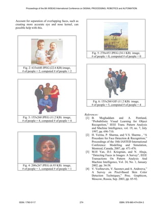 Proceedings of the 8th WSEAS International Conference on SIGNAL PROCESSING, ROBOTICS and AUTOMATION




Account for separation of overlapping faces, such as
creating more accurate eye and nose kernel, can
possible help with this.




                                                                  Fig. 5: 270x453 JPEG (34.1 KB) image,
                                                                  # of people = 0, computed # of people = 0


      Fig. 2: 633x640 JPEG (22.6 KB) image,
     # of people = 2, computed # of people = 2




                                                                   Fig. 6: 155x260 GIF (11.2 KB) image,
                                                                  # of people = 5, computed # of people = 4


                                                             References:
     Fig. 3: 155x260 JPEG (11.2 KB) image,                    [1] B.     Moghaddam       and     A.    Pentland,
     # of people = 4, computed # of people = 4                     “Probabilistic Visual Learning for Object
                                                                   Recognition,” IEEE Trans. Pattern Analysis
                                                                   and Machine Intelligence, vol. 19, no. 7, July
                                                                   1997, pp. 696-710.
                                                              [2] H. Verma, P. Sharma, and V.S. Sharma , “A
                                                                   Procedure for Face Detection & Recognition,”
                                                                   Proceedings of the 18th IASTED International
                                                                   Conference: Modelling and Simulation,
                                                                   Montreal, Canada, 2007, pp. 471-476.
                                                              [3] M-H Yan, D.J. Kriegman, and N. Ahuja,
                                                                   “Detecting Faces in Images: A Survey”, IEEE
                                                                   Transactions On Pattern Analysis And
                                                                   Machine Intelligence, Vol. 24, No. 1, January
     Fig. 4: 200x267 JPEG (6.93 KB) image,                         2002, pp. 34-58.
     # of people = 1, computed # of people = 1                [4] V. Vezhnevets, V. Sazonov,and A. Andreeva,”
                                                                   A Survey on Pixel-Based Skin Color
                                                                   Detection Techniques,” Proc. Graphicon,
                                                                   Moscow, Russia, Sep. 2003, pp. 85-92.




  ISSN: 1790-5117                                      274                                 ISBN: 978-960-474-054-3
 