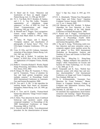 Proceedings of the 8th WSEAS International Conference on SIGNAL PROCESSING, ROBOTICS and AUTOMATION




[5] G. Burel and D. Caret, “Detection and                            faces,” J. Opt. Soc. Amer. 4, 1987, pp. 519-
     localization of faces on digital images,”                       524.
     Pattern Recog. Lett. 15, 1994, pp. 963-967.              [17]   H. A. Aboalsamh, “Human Face Recognition
[6] P.J. L. Van Beek, M.J.T. Reinders, B. Sankur,                    using Eigen and Fisher Faces,” Egyptian
     and J. C. A. Van Der Lubbe, “Semantic                           Computer Science Journal, ISSN-1110-2586,
     segmentation      of     videophone       image                 vol. 31, no. 1, January 2009.
     sequences,” in Proc. of SPIE Int. Conf. on               [18]   I.M. Mansour and S.R. Weshah, “A Robust
     Visual      Communications        and    Image                  Algorithm for Face Detection in Color
     Processing, 1992, pp. 1182-1193.                                Images,” Proceedings of the 16th Danish
[7] R. Brunelli and T. Poggio, “Face recognition:                    Conference on Pattern Recognition, 2005.
     Feature versus templates,” IEEE Trans.                   [19]   V. Kumar and T. Poggio, “Learning-based
     Pattern Anal. Mach. Intell. 15, 1993, pp. 1042-                 approach to real time tracking and analysis of
     1052.                                                           faces,” in Proceedings Fourth IEEE
[8] T. Sakai, M. Nagao, and T. Kanade,                               International Conference on Automatic Face
     “Computer analysis and classification of                        and Gesture Recognition, 2000.
     photographs of human faces,” Proc. First                 [20]    J. Ng and S. Gong, “Performing multi-view
     USA-Japan Computer Conference, 1972, pp.                        face detection and pose estimation using a
     2-7.                                                            composite support vector machine across the
[9] Craw, H. Ellis, and J.R. Lishman, Automatic                      view sphere,” in Proc. IEEE International
     extraction of face-feature, Pattern Recog. Lett.                Workshop on Recognition, Analysis and
     Feb. 1987, pp. 183-187.                                         Tracking of Faces and Gesture in Real-Time
[10] J. Yang and A. Waibel, “A real-time face                        Systems, 1999.
     tracker,” in IEEE Proc. of the 3rd Workshop              [21]   Rong Xiao , Ming-Jing Li, Hong-Jiang
     on Applications of Computer Vision, Florida,                    Zhang , “Robust multipose face detection in
     1996.                                                           images,” IEEE Transactions on Circuits and
[11] Rafael C. Gonzalez Richard E. Woods, Digital                    Systems for Video Technology, vol. 14, issue
     Image Processing, 2nd Edition, Prentice Hall,                   1, Jan. 2004, pp. 31–41.
     New Jersey, USA, 2002.                                   [22]   N. Farajzadeh and K. Faez, “Hybrid face
[12] H. Hongo, M. Ohya, M. Yasumoto, Y. Niwa,                        detection system with robust face and non-
     and K. Yamamoto, “Focus of attention for                        face discriminability,” 23rd International
     face and hand gesture recognition using                         Conference on Image and Vision Computing
     multiple cameras,” in Proceedings Fourth                        New Zealand, 2008, pp.1-6.
     IEEE International Conference on Automatic               [23]   A. S. Al-Humaimeedy, “Automatic Face
     Face and Gesture Recognition, 2000.                             Detection for Count Estimates,” Master
[13] W. Yoo and I. S. Oh, “A fast algorithm for                      Project in Computer Sciences, College of
     tracking human faces based on chromatic                         Computer and Information Sciences, King
     histograms, Pattern Recog. Lett. 20, 1999, pp.                  Saud University, 2003.
     967-978.                                                 [24]   Sobottka, K. and Pittas, I., “A novel method
[14] K. C. Yow and R. Cipolla, “Feature-based                        for automatic face segmentation, facial feature
     human face detection,” Image Vision Comput.                     extraction and tracking,” Signal Processing:
     15(9), 1997.                                                    Image Communication 12, 1998, pp.263-281.
[15] G. Holst, “Face detection by facets: Combined
     bottom-up and top-down search using
     compound templates,” in Proceedings of the
     2000 International Conference on Image
     Processing, 2000, p. TA07.08.
[16] L. Sirovich and M. Kirby, “Low-dimensional
     procedure for the characterization of human




  ISSN: 1790-5117                                       275                                 ISBN: 978-960-474-054-3
 