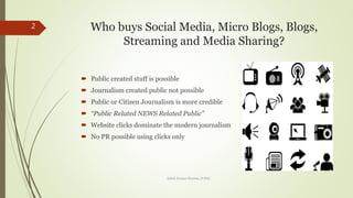 Who buys Social Media, Micro Blogs, Blogs,
Streaming and Media Sharing?
? Public created stuff is possible
? Journalism created public not possible
? Public or Citizen Journalism is more credible
? Public Related NEWS Related Public
? Website clicks dominate the modern journalism
? No PR possible using clicks only
2
Ashok Kumar Sharma, D.Phil.
 
