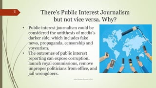 Theres Public Interest Journalism
but not vice versa. Why?
3
? Public interest journalism could be
considered the antithesis of medias
darker side, which includes fake
news, propaganda, censorship and
voyeurism.
? The outcomes of public interest
reporting can expose corruption,
launch royal commissions, remove
improper politicians from office, and
jail wrongdoers.
Ashok Kumar Sharma, D.Phil.
 