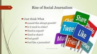 Rise of Social Journalism
?Just think What
?caused this abrupt growth?
?Is it need to relate?
?Need to report?
?Need to share?
?Feel good?
?Feel like a journalist?
6
Ashok Kumar Sharma, D.Phil.
 