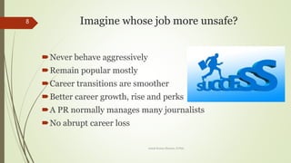 Imagine whose job more unsafe?
?Never behave aggressively
?Remain popular mostly
?Career transitions are smoother
?Better career growth, rise and perks
?A PR normally manages many journalists
?No abrupt career loss
8
Ashok Kumar Sharma, D.Phil.
 