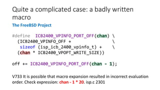 Quite a complicated case: a badly written
macro
#define ICB2400_VPINFO_PORT_OFF(chan) 
(ICB2400_VPINFO_OFF + 
sizeof (isp_icb_2400_vpinfo_t) + 
(chan * ICB2400_VPOPT_WRITE_SIZE))
off += ICB2400_VPINFO_PORT_OFF(chan - 1);
V733 It is possible that macro expansion resulted in incorrect evaluation
order. Check expression: chan - 1 * 20. isp.c 2301
The FreeBSD Project
 