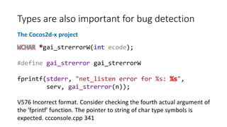 Types are also important for bug detection
The Cocos2d-x project
WCHAR *gai_strerrorW(int ecode);
#define gai_strerror gai_strerrorW
fprintf(stderr, "net_listen error for %s: %s",
serv, gai_strerror(n));
V576 Incorrect format. Consider checking the fourth actual argument of
the 'fprintf' function. The pointer to string of char type symbols is
expected. ccconsole.cpp 341
 