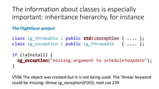 The information about classes is especially
important: inheritance hierarchy, for instance
class sg_throwable : public std::exception { .... };
class sg_exception : public sg_throwable { .... };
if (!aInstall) {
sg_exception("missing argument to scheduleToUpdate");
}
V596 The object was created but it is not being used. The 'throw' keyword
could be missing: throw sg_exception(FOO); root.cxx 239
The FlightGear project
 