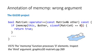 Annotation of memcmp: wrong argument
The GLG3D project
V575 The 'memcmp' function processes '0' elements. Inspect
the 'third' argument. graphics3D matrix4.cpp 269
bool Matrix4::operator==(const Matrix4& other) const {
if (memcmp(this, &other, sizeof(Matrix4) == 0)) {
return true;
}
...
}
 