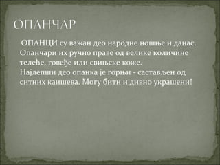 ОПАНЦИ су важан део народне ношње и данас.
Опанчари их ручно праве од велике количине
телеће, говеђе или свињске коже.
Најлепши део опанка је горњи - састављен од
ситних каишева. Могу бити и дивно украшени!
 