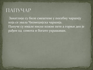 Занатлије су биле смештене у посебну чаршију
која се звала Чизмеџијска чаршија.
Папуче су имале ниске кожне пете а горњи део је
рађен од сомота и богато украшаван.
 