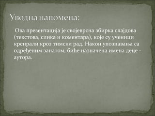 Ова презентација је својеврсна збирка слајдова
(текстова, слика и коментара), које су ученици
креирали кроз тимски рад. Након упознавања са
одређеним занатом, биће назначена имена деце -
аутора.
 