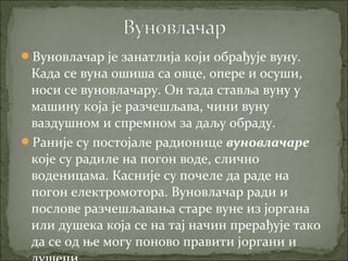 Вуновлачар је занатлија који обрађује вуну.
Када се вуна ошиша са овце, опере и осуши,
носи се вуновлачару. Он тада ставља вуну у
машину која је разчешљава, чини вуну
ваздушном и спремном за даљу обраду.
Раније су постојале радионице вуновлачаре
које су радиле на погон воде, слично
воденицама. Касније су почеле да раде на
погон електромотора. Вуновлачар ради и
послове разчешљавања старе вуне из јоргана
или душека која се на тај начин прерађује тако
да се од ње могу поново правити јоргани и
 
