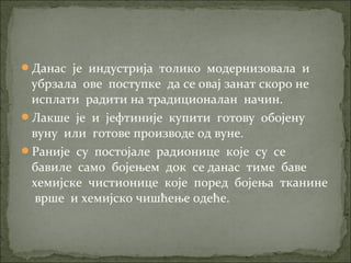 Данас је индустрија толико модернизовала и
убрзала ове поступке да се овај занат скоро не
исплати радити на традиционалан начин.
Лакше је и јефтиније купити готову обојену
вуну или готове производе од вуне.
Раније су постојале радионице које су се
бавиле само бојењем док се данас тиме баве
хемијске чистионице које поред бојења тканине
врше и хемијско чишћење одеће.
 