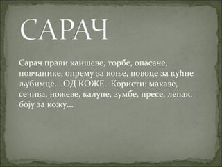 Сарач прави каишеве, торбе, опасаче,
новчанике, опрему за коње, повоце за кућне
љубимце... ОД КОЖЕ. Користи: маказе,
сечива, ножеве, калупе, зумбе, пресе, лепак,
боју за кожу...
 