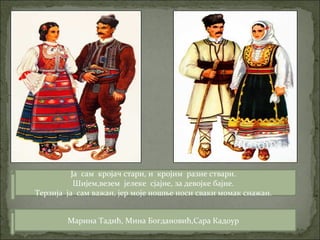 Марина Тадић, Мина Богдановић,Сара Кадоур
Ја сам кројач стари, и кројим разне ствари.
Шијем,везем јелеке сјајне, за девојке бајне.
Терзија ја сам важан, јер моје ношње носи сваки момак снажан.
 