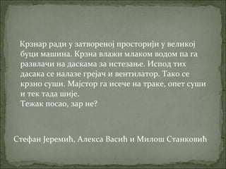 Крзнар ради у затвореној просторији у великој
буци машина. Крзна влажи млаком водом па га
развлачи на даскама за истезање. Испод тих
дасака се налазе грејач и вентилатор. Тако се
крзно суши. Мајстор га исече на траке, опет суши
и тек тада шије.
Тежак посао, зар не?
Стефан Јеремић, Алекса Васић и Милош Станковић
 