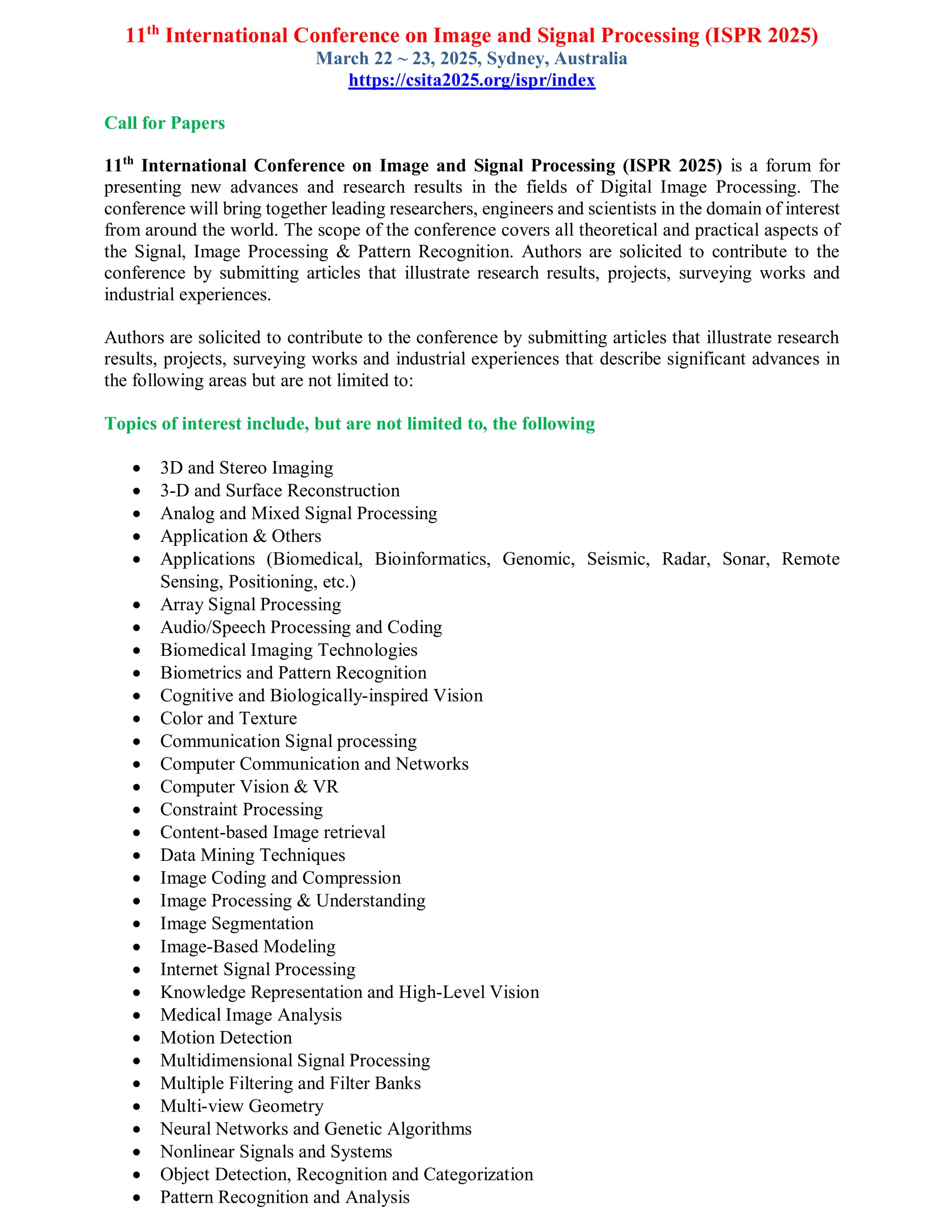 11th
International Conference on Image and Signal Processing (ISPR 2025)
March 22 ~ 23, 2025, Sydney, Australia
https://csita2025.org/ispr/index
Call for Papers
11th
International Conference on Image and Signal Processing (ISPR 2025) is a forum for
presenting new advances and research results in the fields of Digital Image Processing. The
conference will bring together leading researchers, engineers and scientists in the domain of interest
from around the world. The scope of the conference covers all theoretical and practical aspects of
the Signal, Image Processing & Pattern Recognition. Authors are solicited to contribute to the
conference by submitting articles that illustrate research results, projects, surveying works and
industrial experiences.
Authors are solicited to contribute to the conference by submitting articles that illustrate research
results, projects, surveying works and industrial experiences that describe significant advances in
the following areas but are not limited to:
Topics of interest include, but are not limited to, the following
 3D and Stereo Imaging
 3-D and Surface Reconstruction
 Analog and Mixed Signal Processing
 Application & Others
 Applications (Biomedical, Bioinformatics, Genomic, Seismic, Radar, Sonar, Remote
Sensing, Positioning, etc.)
 Array Signal Processing
 Audio/Speech Processing and Coding
 Biomedical Imaging Technologies
 Biometrics and Pattern Recognition
 Cognitive and Biologically-inspired Vision
 Color and Texture
 Communication Signal processing
 Computer Communication and Networks
 Computer Vision & VR
 Constraint Processing
 Content-based Image retrieval
 Data Mining Techniques
 Image Coding and Compression
 Image Processing & Understanding
 Image Segmentation
 Image-Based Modeling
 Internet Signal Processing
 Knowledge Representation and High-Level Vision
 Medical Image Analysis
 Motion Detection
 Multidimensional Signal Processing
 Multiple Filtering and Filter Banks
 Multi-view Geometry
 Neural Networks and Genetic Algorithms
 Nonlinear Signals and Systems
 Object Detection, Recognition and Categorization
 Pattern Recognition and Analysis
 
