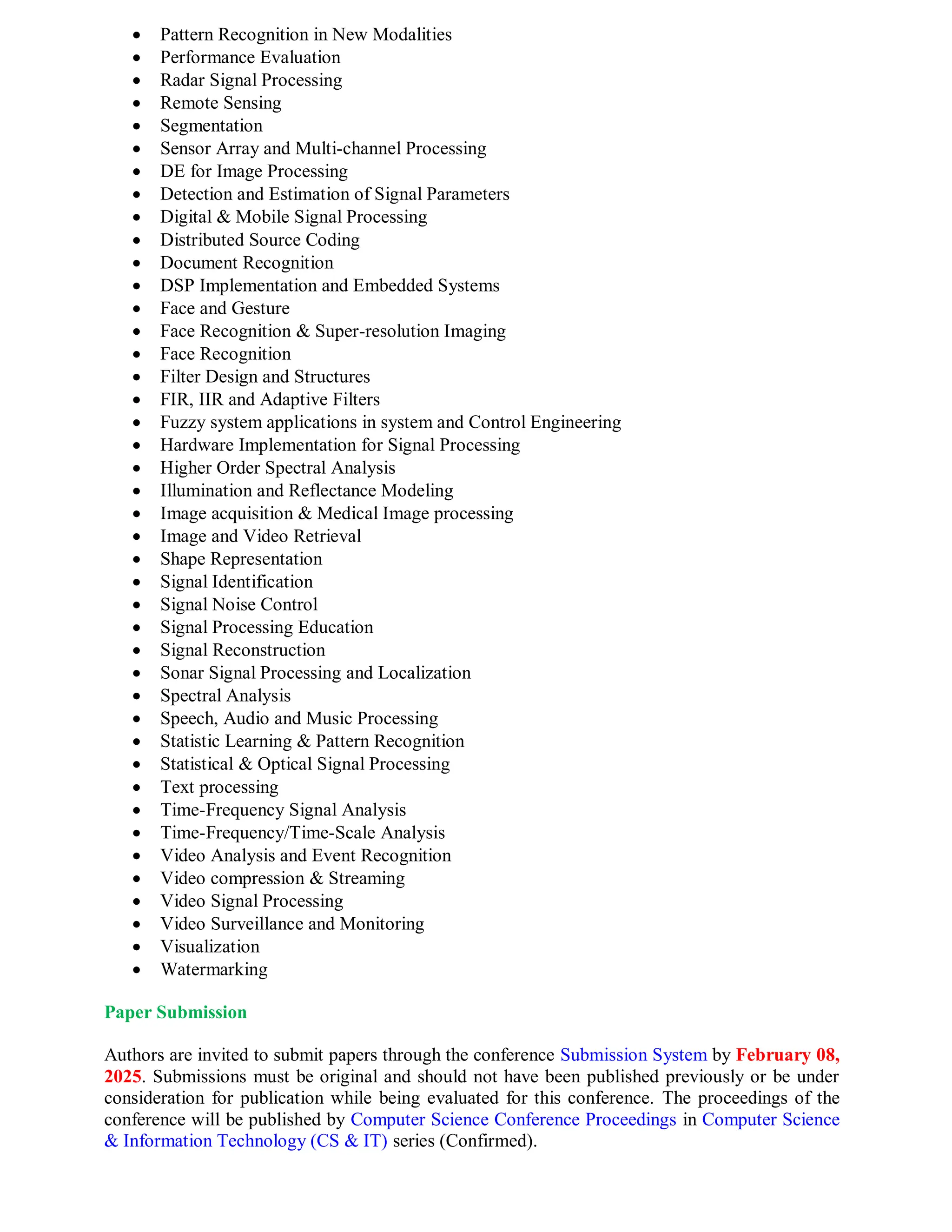  Pattern Recognition in New Modalities
 Performance Evaluation
 Radar Signal Processing
 Remote Sensing
 Segmentation
 Sensor Array and Multi-channel Processing
 DE for Image Processing
 Detection and Estimation of Signal Parameters
 Digital & Mobile Signal Processing
 Distributed Source Coding
 Document Recognition
 DSP Implementation and Embedded Systems
 Face and Gesture
 Face Recognition & Super-resolution Imaging
 Face Recognition
 Filter Design and Structures
 FIR, IIR and Adaptive Filters
 Fuzzy system applications in system and Control Engineering
 Hardware Implementation for Signal Processing
 Higher Order Spectral Analysis
 Illumination and Reflectance Modeling
 Image acquisition & Medical Image processing
 Image and Video Retrieval
 Shape Representation
 Signal Identification
 Signal Noise Control
 Signal Processing Education
 Signal Reconstruction
 Sonar Signal Processing and Localization
 Spectral Analysis
 Speech, Audio and Music Processing
 Statistic Learning & Pattern Recognition
 Statistical & Optical Signal Processing
 Text processing
 Time-Frequency Signal Analysis
 Time-Frequency/Time-Scale Analysis
 Video Analysis and Event Recognition
 Video compression & Streaming
 Video Signal Processing
 Video Surveillance and Monitoring
 Visualization
 Watermarking
Paper Submission
Authors are invited to submit papers through the conference Submission System by February 08,
2025. Submissions must be original and should not have been published previously or be under
consideration for publication while being evaluated for this conference. The proceedings of the
conference will be published by Computer Science Conference Proceedings in Computer Science
& Information Technology (CS & IT) series (Confirmed).
 