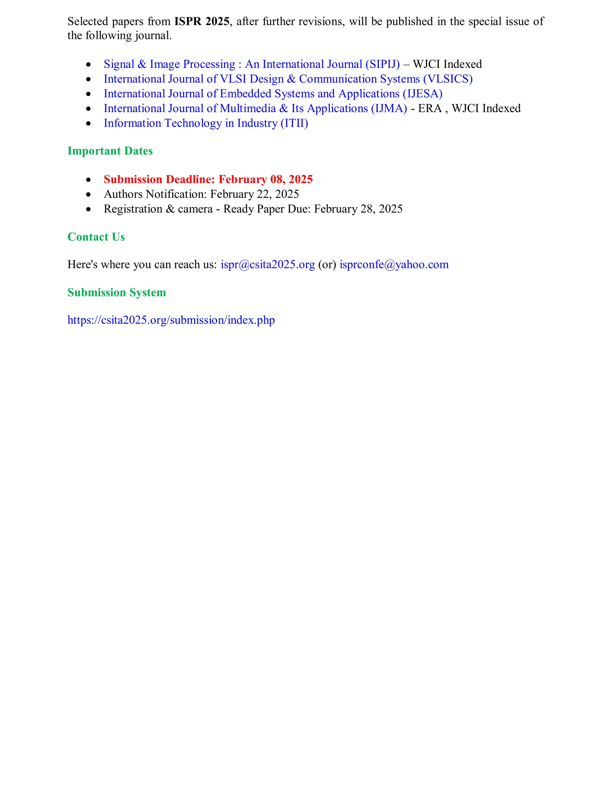 Selected papers from ISPR 2025, after further revisions, will be published in the special issue of
the following journal.
 Signal & Image Processing : An International Journal (SIPIJ) – WJCI Indexed
 International Journal of VLSI Design & Communication Systems (VLSICS)
 International Journal of Embedded Systems and Applications (IJESA)
 International Journal of Multimedia & Its Applications (IJMA) - ERA , WJCI Indexed
 Information Technology in Industry (ITII)
Important Dates
 Submission Deadline: February 08, 2025
 Authors Notification: February 22, 2025
 Registration & camera - Ready Paper Due: February 28, 2025
Contact Us
Here's where you can reach us: ispr@csita2025.org (or) isprconfe@yahoo.com
Submission System
https://csita2025.org/submission/index.php
 