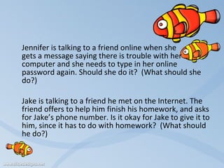   Jennifer is talking to a friend online when she  gets a message saying there is trouble with her  computer and she needs to type in her online password again. Should she do it?  (What should she do?)   Jake is talking to a friend he met on the Internet. The friend offers to help him finish his homework, and asks for Jake’s phone number. Is it okay for Jake to give it to him, since it has to do with homework?  (What should he do?)   