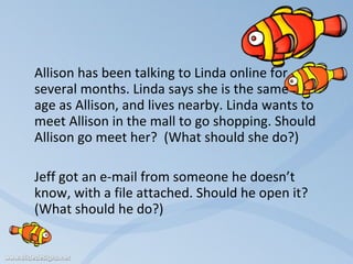 Allison has been talking to Linda online for several months. Linda says she is the same  age as Allison, and lives nearby. Linda wants to meet Allison in the mall to go shopping. Should Allison go meet her?  (What should she do?)   Jeff got an e-mail from someone he doesn’t know, with a file attached. Should he open it?  (What should he do?)   