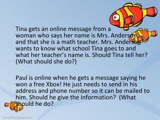 Tina gets an online message from a  woman who says her name is Mrs. Anderson,  and that she is a math teacher. Mrs. Anderson wants to know what school Tina goes to and what her teacher’s name is. Should Tina tell her?  (What should she do?)   Paul is online when he gets a message saying he won a free Xbox! He just needs to send in his address and phone number so it can be mailed to him. Should he give the information?  (What should he do? 