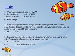 Quiz 1.  Which screen name is best to have??  a. Cheergirl9393  b. ChrisP1990 c. SandySmith999  d. Horseluvr01 e. TPHSCheergrl     2.  While surfing the Internet, you get an error message from your Internet provider, and it says it will delete your account unless you type in your password again, should you send the information?   a. Yes.  b. No.     3.  If someone online tells you they are a sophomore in high school, and taking driver’s education classes, they are probably how old?   a. 15  b. 16 c. 35  d. There’s no way to tell!     