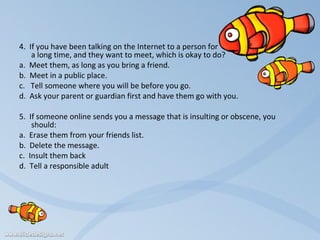    4.  If you have been talking on the Internet to a person for  a long time, and they want to meet, which is okay to do?   a.  Meet them, as long as you bring a friend. b.  Meet in a public place. c.  Tell someone where you will be before you go. d.  Ask your parent or guardian first and have them go with you.    5.  If someone online sends you a message that is insulting or obscene, you should:   a.  Erase them from your friends list. b.  Delete the message. c.  Insult them back d.  Tell a responsible adult 