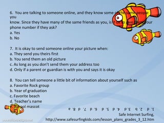 6.  You are talking to someone online, and they know some of the same people you know. Since they have many of the same friends as you, is it ok to give them your  phone number if they ask?   a. Yes b. No    7.  It is okay to send someone online your picture when:   a. They send you theirs first b. You send them an old picture c. As long as you don’t send them your address too d. Only if a parent or guardian is with you and says it is okay   8.  You can tell someone a little bit of information about yourself such as a. Favorite Rock group b. Year of graduation c. Favorite beach d. Teacher’s name e. School mascot     1.  d     2.  b     3. d     4.  d    5.  d     6.  d    7.   d   8.  a Safe Internet Surfing, http://www.safesurfingkids.com/lesson_plans_grades_3_12.htm 