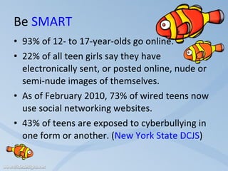 Be  SMART 93% of 12- to 17-year-olds go online.  22% of all teen girls say they have electronically sent, or posted online, nude or semi-nude images of themselves. As of February 2010, 73% of wired teens now use social networking websites. 43% of teens are exposed to cyberbullying in one form or another. ( New York State DCJS ) 