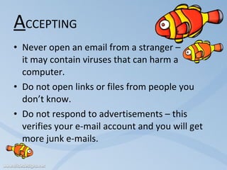 A CCEPTING Never open an email from a stranger –  it may contain viruses that can harm a computer. Do not open links or files from people you don’t know. Do not respond to advertisements – this verifies your e-mail account and you will get more junk e-mails. 
