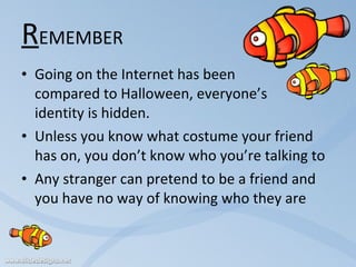 R EMEMBER Going on the Internet has been  compared to Halloween, everyone’s  identity is hidden. Unless you know what costume your friend has on, you don’t know who you’re talking to Any stranger can pretend to be a friend and you have no way of knowing who they are 