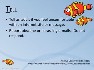T ELL Tell an adult if you feel uncomfortable  with an internet site or message. Report obscene or harassing e-mails.  Do not respond. Alachua County Public Schools, http://www.sbac.edu/~media/internet_safety_powerpoints.htm 