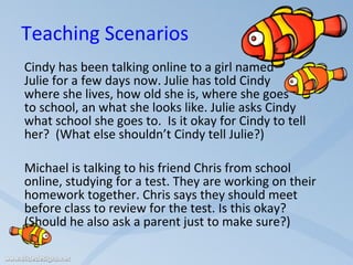Teaching Scenarios Cindy has been talking online to a girl named  Julie for a few days now. Julie has told Cindy where she lives, how old she is, where she goes  to school, an what she looks like. Julie asks Cindy what school she goes to.  Is it okay for Cindy to tell her?  (What else shouldn’t Cindy tell Julie?)   Michael is talking to his friend Chris from school online, studying for a test. They are working on their homework together. Chris says they should meet before class to review for the test. Is this okay?  (Should he also ask a parent just to make sure?)   