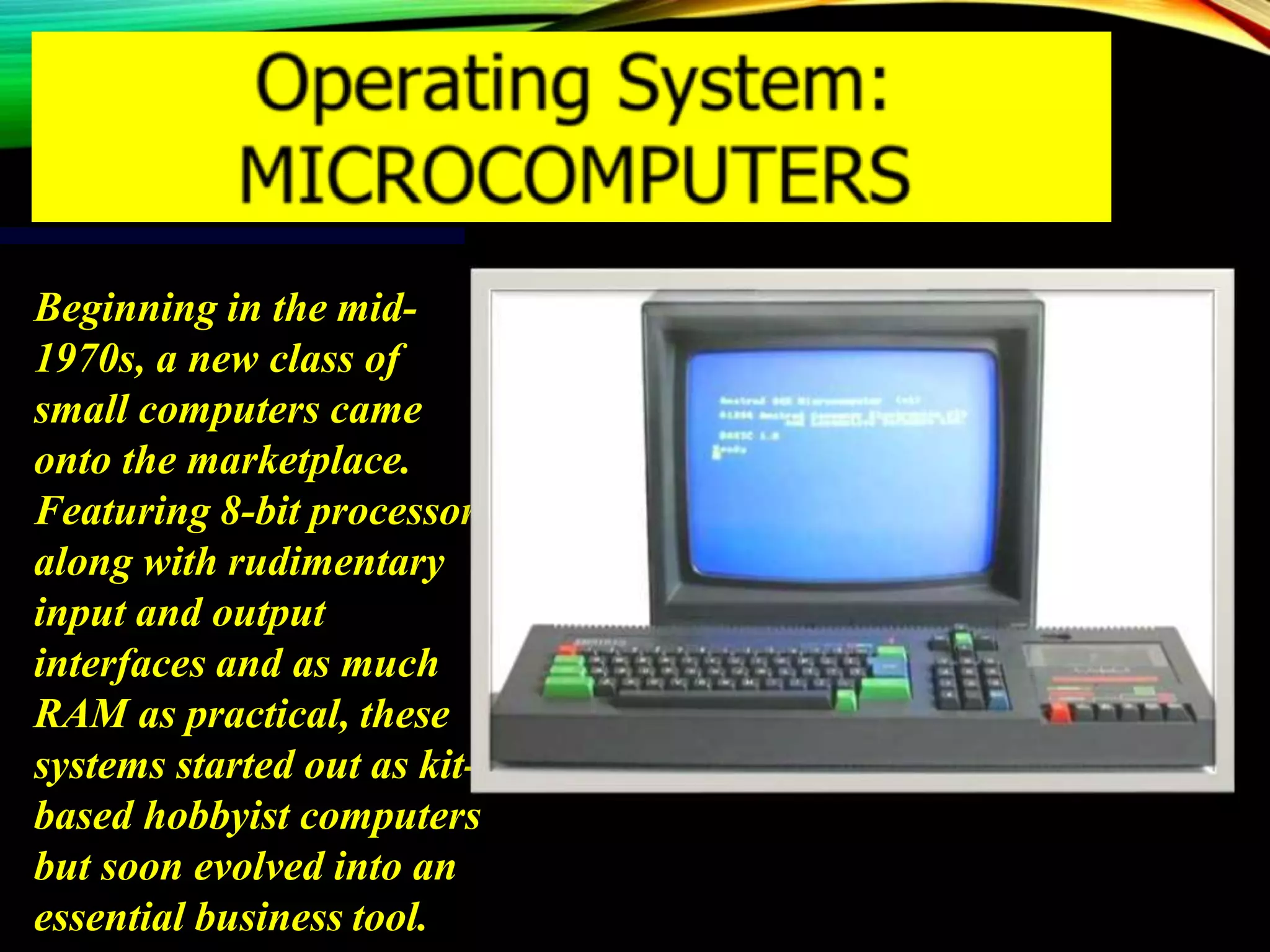 Beginning in the mid-
1970s, a new class of
small computers came
onto the marketplace.
Featuring 8-bit processors
along with rudimentary
input and output
interfaces and as much
RAM as practical, these
systems started out as kit-
based hobbyist computers
but soon evolved into an
essential business tool.
 