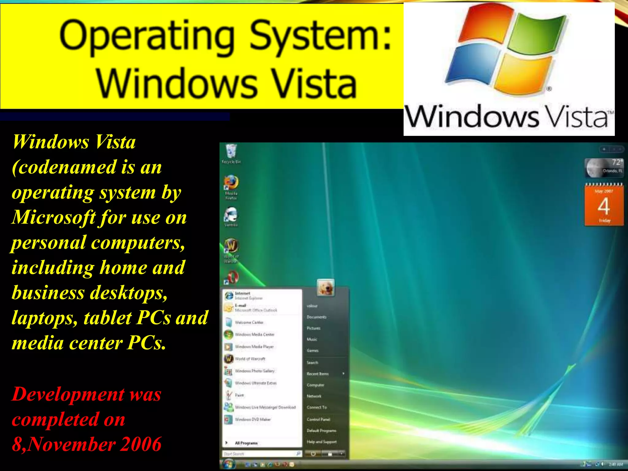Windows Vista
(codenamed is an
operating system by
Microsoft for use on
personal computers,
including home and
business desktops,
laptops, tablet PCs and
media center PCs.
Development was
completed on
8,November 2006
 