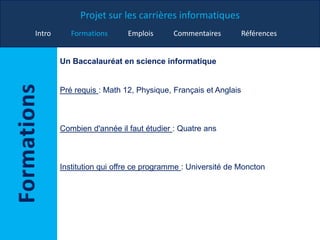 Projet sur les carrières informatiques
Intro Formations Emplois Commentaires Références
Un Baccalauréat en science informatique
Pré requis : Math 12, Physique, Français et Anglais
Combien d'année il faut étudier : Quatre ans
Institution qui offre ce programme : Université de Moncton
 