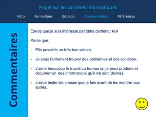 Projet sur les carrières informatiques
Intro Formations Emplois Commentaires Références
Est-ce que je suis intéressé par cette carrière : oui
Parce que,
- Elle possède un très bon salaire,
- Je peux facilement trouver des problèmes et des solutions,
- J’aime beaucoup le travail au bureau où je peux produire et
documenter des informations qu'il me sont donnés,
- J’aime tester les choses que je fais avant de les montrer aux
autres.
 