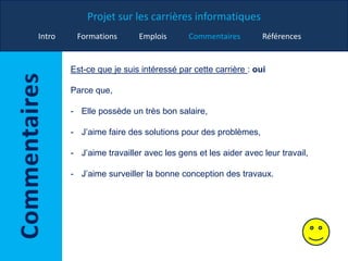 Projet sur les carrières informatiques
Intro Formations Emplois Commentaires Références
Est-ce que je suis intéressé par cette carrière : oui
Parce que,
- Elle possède un très bon salaire,
- J’aime faire des solutions pour des problèmes,
- J’aime travailler avec les gens et les aider avec leur travail,
- J’aime surveiller la bonne conception des travaux.
 