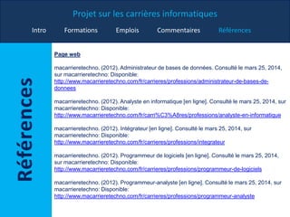 Projet sur les carrières informatiques
Intro Formations Emplois Commentaires Références
Page web
macarrieretechno. (2012). Administrateur de bases de données. Consulté le mars 25, 2014,
sur macarrieretechno: Disponible:
http://www.macarrieretechno.com/fr/carrieres/professions/administrateur-de-bases-de-
donnees
macarrieretechno. (2012). Analyste en informatique [en ligne]. Consulté le mars 25, 2014, sur
macarrieretechno: Disponible:
http://www.macarrieretechno.com/fr/carri%C3%A8res/professions/analyste-en-informatique
macarrieretechno. (2012). Intégrateur [en ligne]. Consulté le mars 25, 2014, sur
macarrieretechno: Disponible:
http://www.macarrieretechno.com/fr/carrieres/professions/integrateur
macarrieretechno. (2012). Programmeur de logiciels [en ligne]. Consulté le mars 25, 2014,
sur macarrieretechno: Disponible:
http://www.macarrieretechno.com/fr/carrieres/professions/programmeur-de-logiciels
macarrieretechno. (2012). Programmeur-analyste [en ligne]. Consulté le mars 25, 2014, sur
macarrieretechno: Disponible:
http://www.macarrieretechno.com/fr/carrieres/professions/programmeur-analyste
 