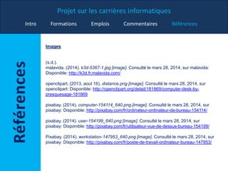 Projet sur les carrières informatiques
Intro Formations Emplois Commentaires Références
Images
(s.d.).
malavida. (2014). k3d-5367-1.jpg [image]. Consulté le mars 28, 2014, sur malavida:
Disponible: http://k3d.fr.malavida.com/
openclipart. (2013, aout 16). distance.png [image]. Consulté le mars 28, 2014, sur
openclipart: Disponible: http://openclipart.org/detail/181869/computer-desk-by-
presquesage-181869
pixabay. (2014). computer-154114_640.png [image]. Consulté le mars 28, 2014, sur
pixabay: Disponible: http://pixabay.com/fr/ordinateur-ordinateur-de-bureau-154114/
pixabay. (2014). user-154199_640.png [image]. Consulté le mars 28, 2014, sur
pixabay: Disponible: http://pixabay.com/fr/utilisateur-vue-de-dessus-bureau-154199/
Pixabay. (2014). workstation-147953_640.png [image]. Consulté le mars 28, 2014, sur
pixabay: Disponible: http://pixabay.com/fr/poste-de-travail-ordinateur-bureau-147953/
 