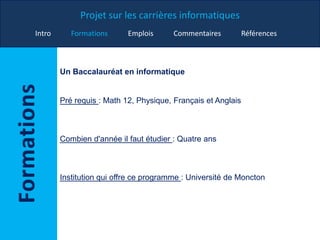 Projet sur les carrières informatiques
Intro Formations Emplois Commentaires Références
Un Baccalauréat en informatique
Pré requis : Math 12, Physique, Français et Anglais
Combien d'année il faut étudier : Quatre ans
Institution qui offre ce programme : Université de Moncton
 